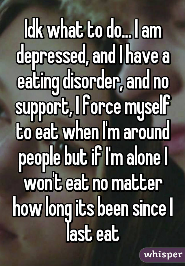 Idk what to do... I am depressed, and I have a eating disorder, and no support, I force myself to eat when I'm around people but if I'm alone I won't eat no matter how long its been since I last eat