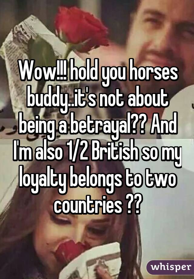 Wow!!! hold you horses buddy..it's not about being a betrayal?? And I'm also 1/2 British so my loyalty belongs to two countries ❤️