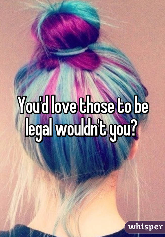 You'd love those to be legal wouldn't you? 