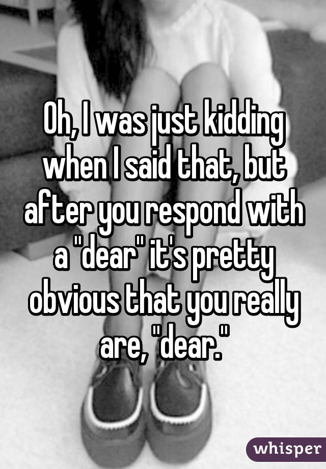 Oh, I was just kidding when I said that, but after you respond with a "dear" it's pretty obvious that you really are, "dear."