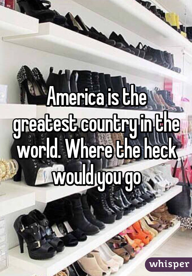 America is the greatest country in the world. Where the heck would you go
