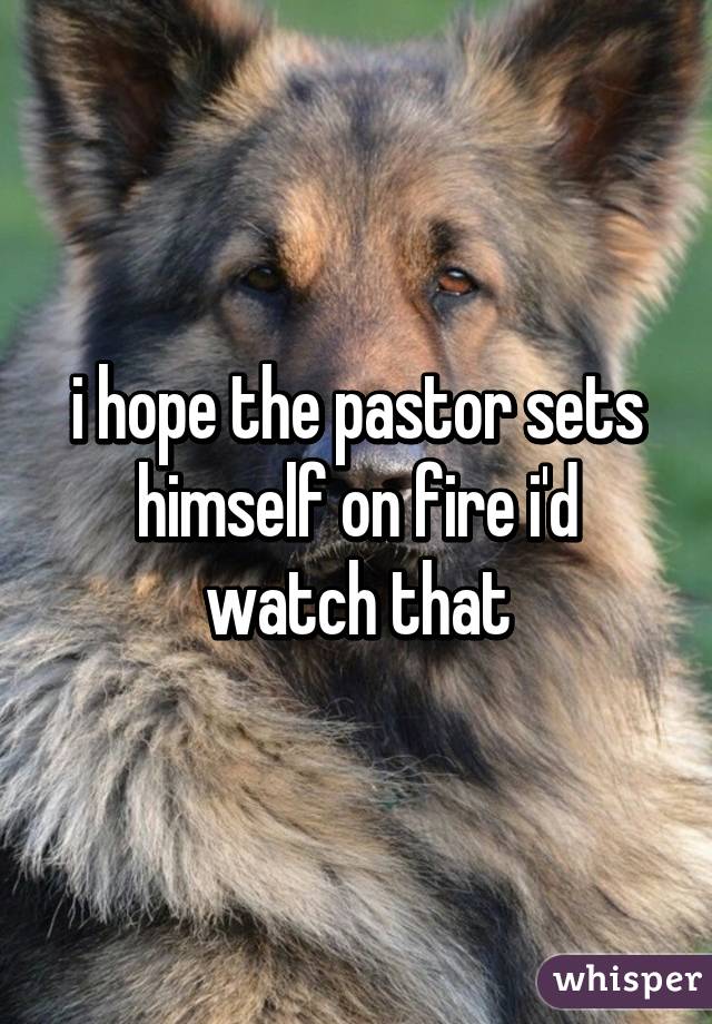 i hope the pastor sets himself on fire i'd watch that