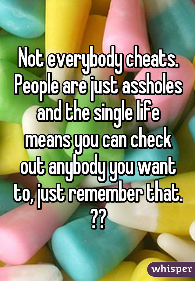 Not everybody cheats. People are just assholes and the single life means you can check out anybody you want to, just remember that. 👍🏽