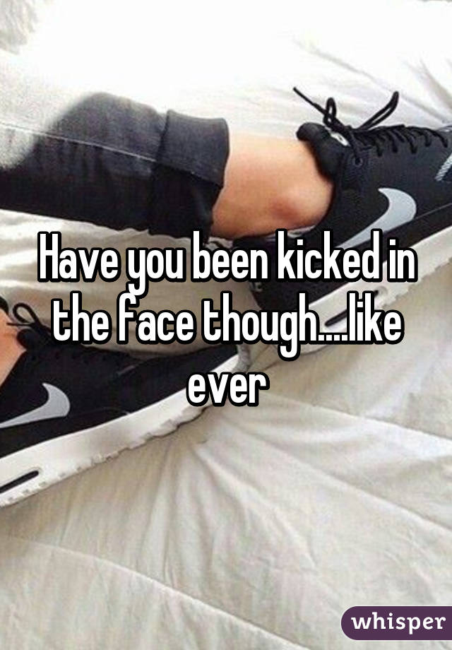 Have you been kicked in the face though....like ever