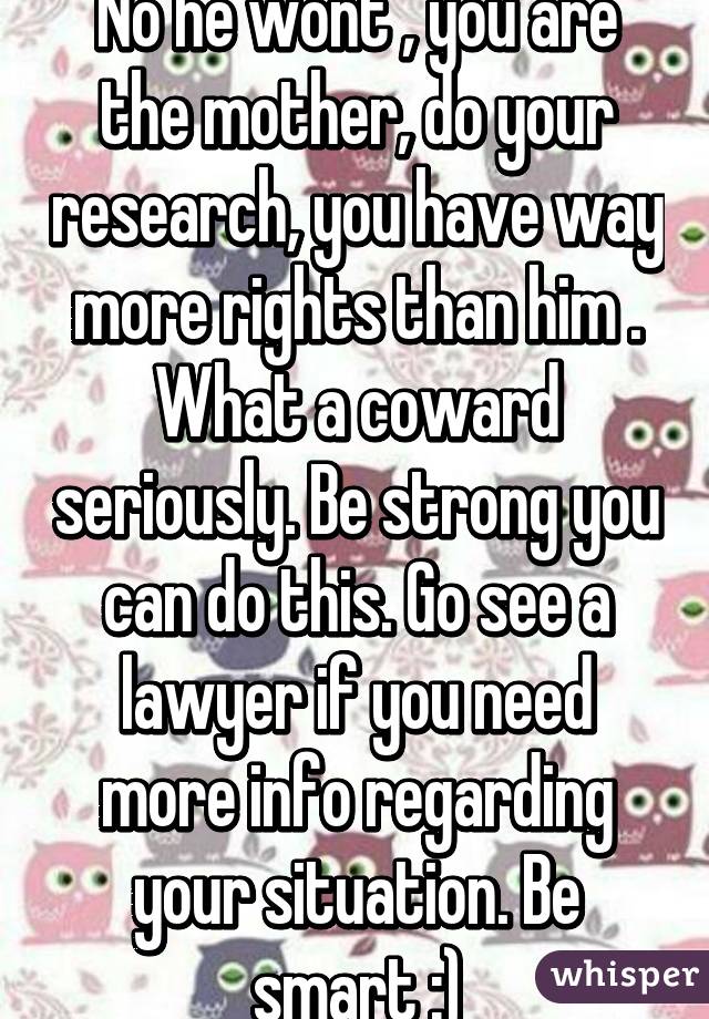 No he wont , you are the mother, do your research, you have way more rights than him . What a coward seriously. Be strong you can do this. Go see a lawyer if you need more info regarding your situation. Be smart :)