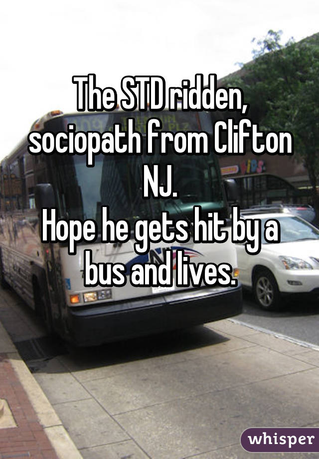 The STD ridden, sociopath from Clifton NJ.
Hope he gets hit by a bus and lives.

