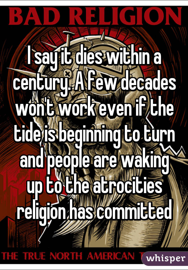 I say it dies within a century. A few decades won't work even if the tide is beginning to turn and people are waking up to the atrocities religion has committed