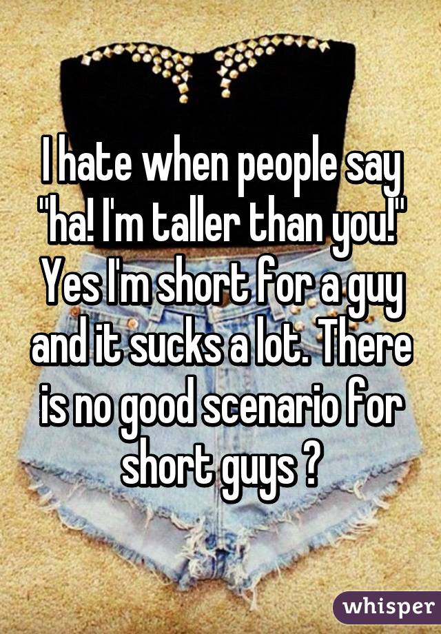 I hate when people say "ha! I'm taller than you!" Yes I'm short for a guy and it sucks a lot. There is no good scenario for short guys 😓