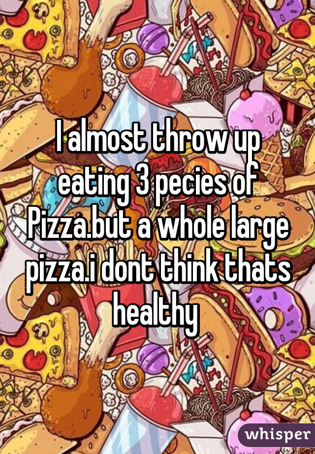 I almost throw up eating 3 pecies of Pizza.but a whole large pizza.i dont think thats healthy 