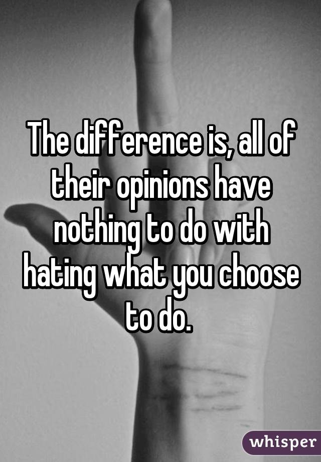 The difference is, all of their opinions have nothing to do with hating what you choose to do. 