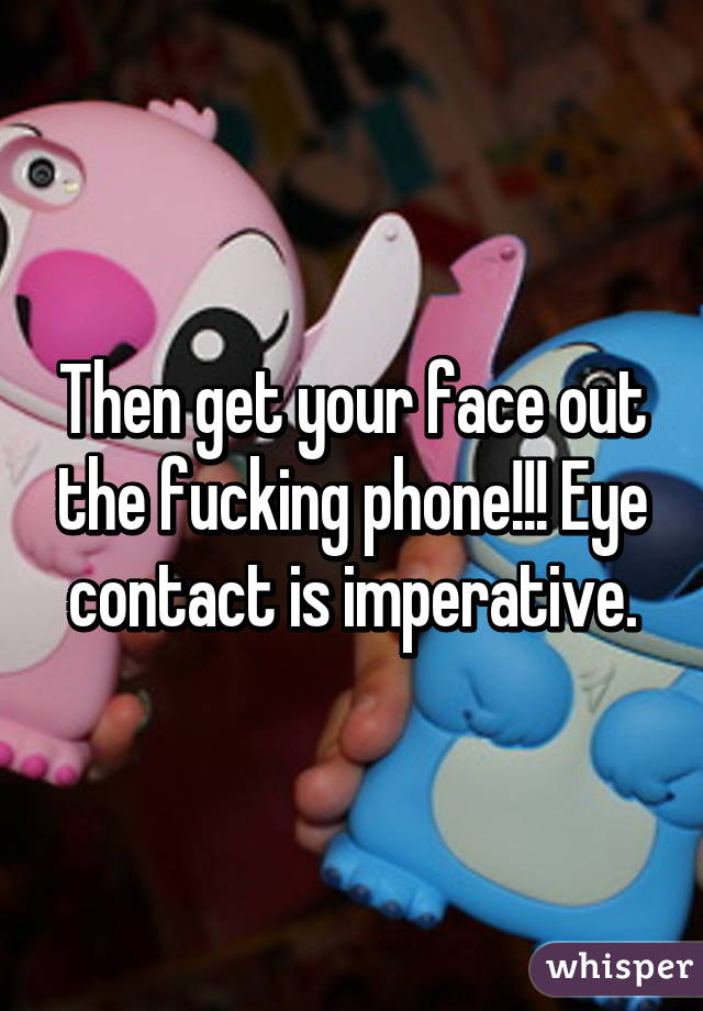 Then get your face out the fucking phone!!! Eye contact is imperative.