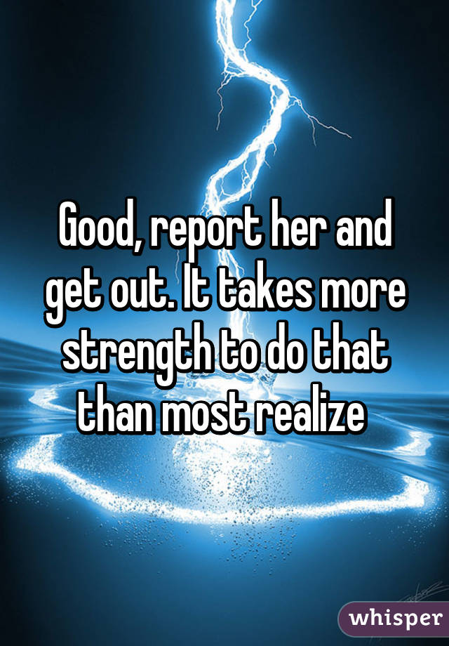 Good, report her and get out. It takes more strength to do that than most realize 