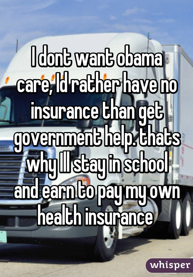 I dont want obama care, Id rather have no insurance than get government help. thats why Ill stay in school and earn to pay my own health insurance 