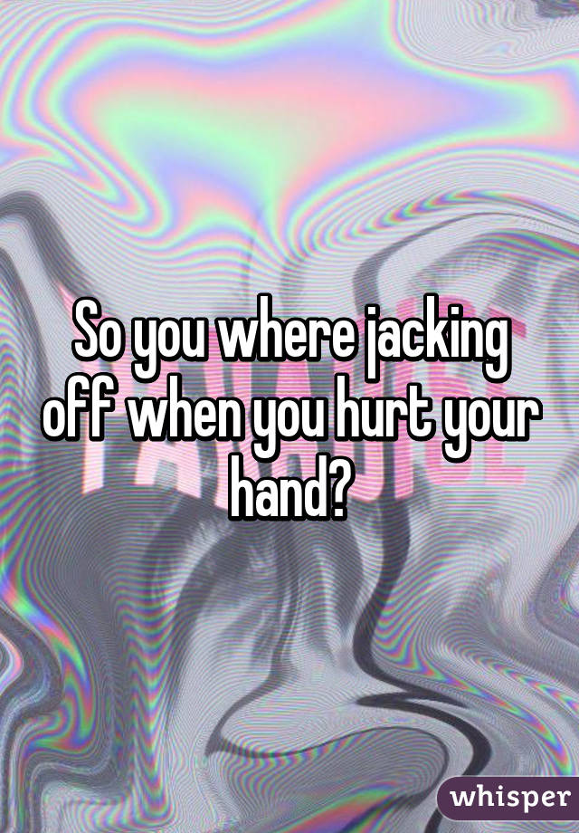 So you where jacking off when you hurt your hand?