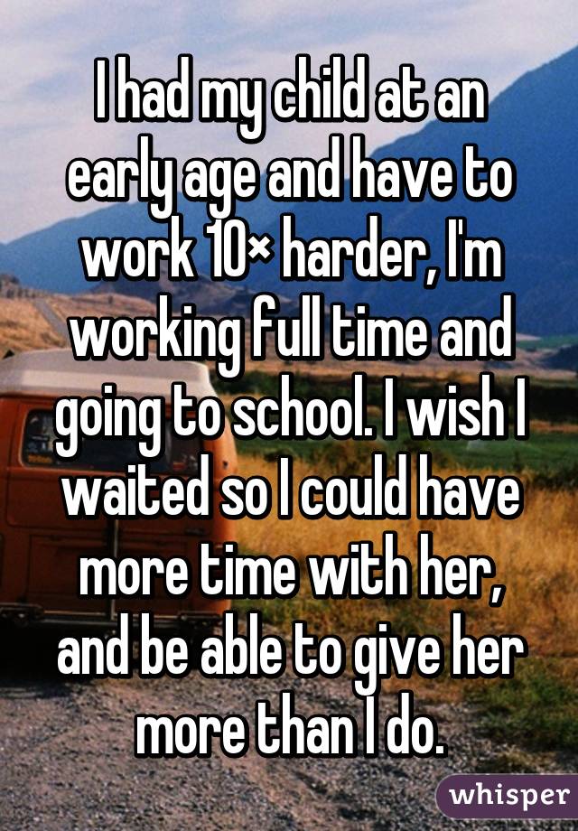 I had my child at an early age and have to work 10× harder, I'm working full time and going to school. I wish I waited so I could have more time with her, and be able to give her more than I do.