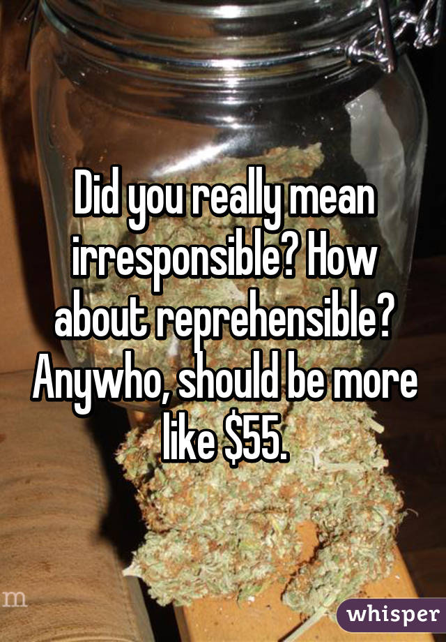 Did you really mean irresponsible? How about reprehensible? Anywho, should be more like $55.