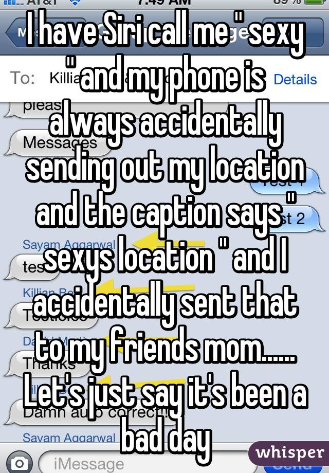 I have Siri call me " sexy " and my phone is always accidentally sending out my location and the caption says " sexys location " and I accidentally sent that to my friends mom...... Let's just say it's been a bad day