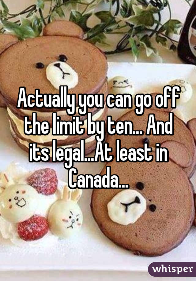 Actually you can go off the limit by ten... And its legal...At least in Canada...
