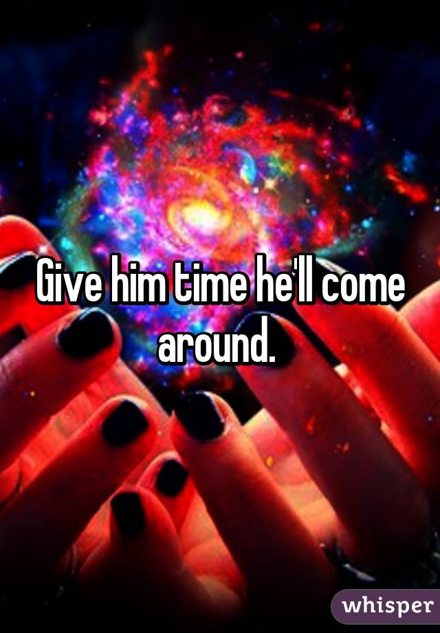 Give him time he'll come around. 
