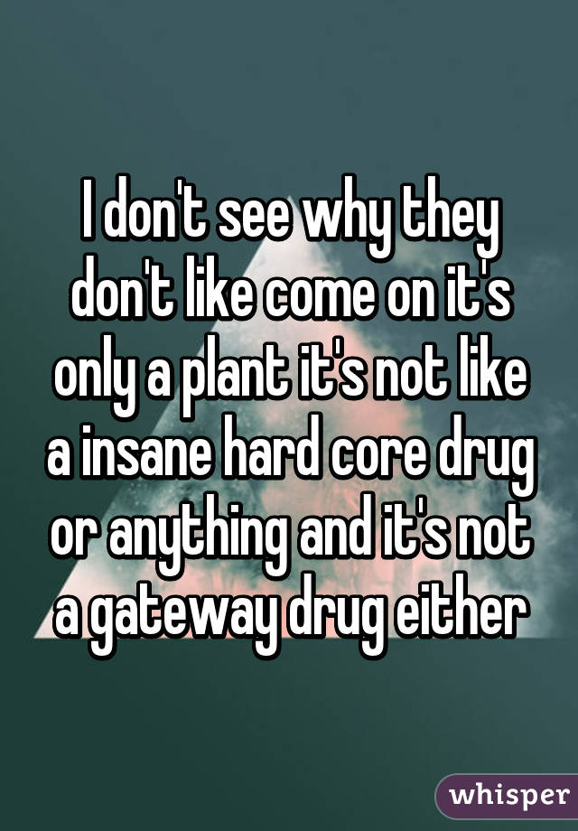 I don't see why they don't like come on it's only a plant it's not like a insane hard core drug or anything and it's not a gateway drug either