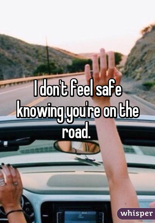I don't feel safe knowing you're on the road. 