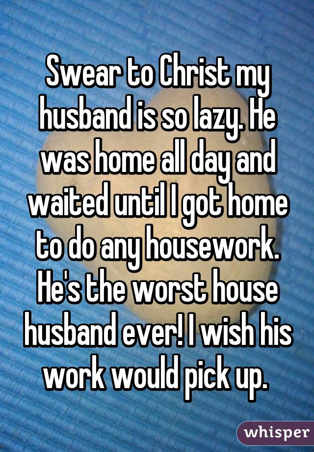 Swear to Christ my husband is so lazy. He was home all day and waited until I got home to do any housework. He's the worst house husband ever! I wish his work would pick up. 