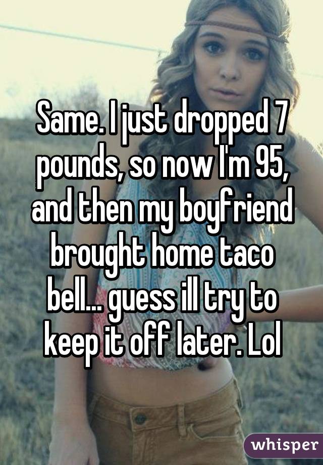 Same. I just dropped 7 pounds, so now I'm 95, and then my boyfriend brought home taco bell... guess ill try to keep it off later. Lol
