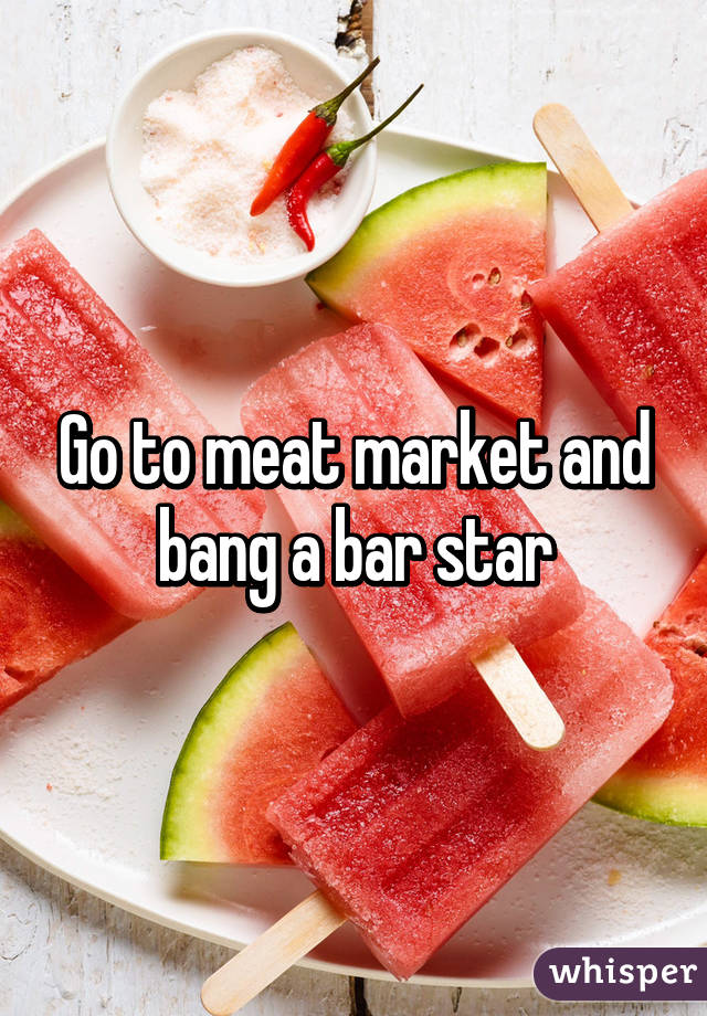 Go to meat market and bang a bar star