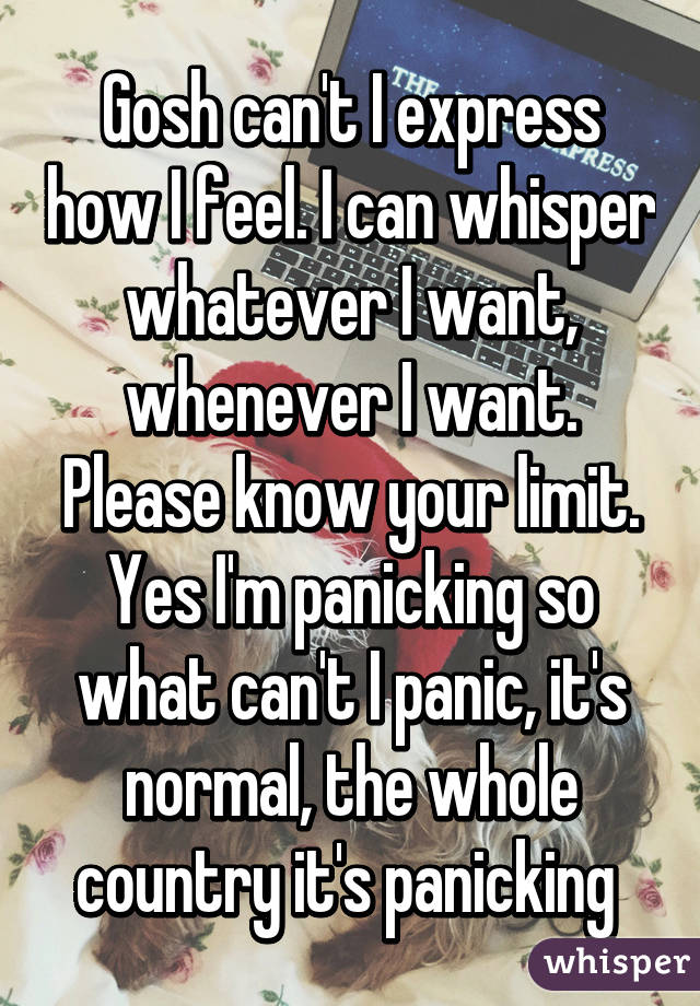 Gosh can't I express how I feel. I can whisper whatever I want, whenever I want. Please know your limit. Yes I'm panicking so what can't I panic, it's normal, the whole country it's panicking 