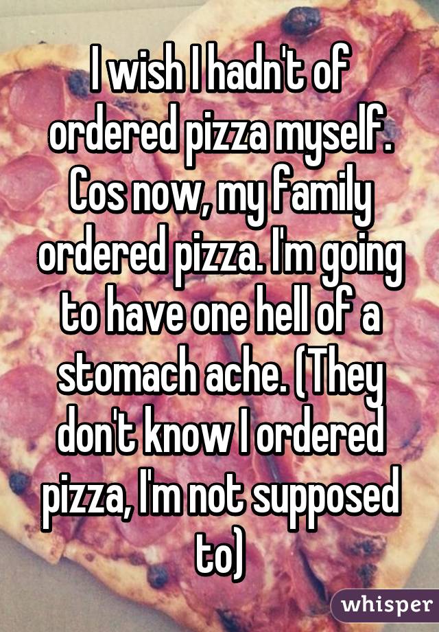 I wish I hadn't of ordered pizza myself. Cos now, my family ordered pizza. I'm going to have one hell of a stomach ache. (They don't know I ordered pizza, I'm not supposed to)