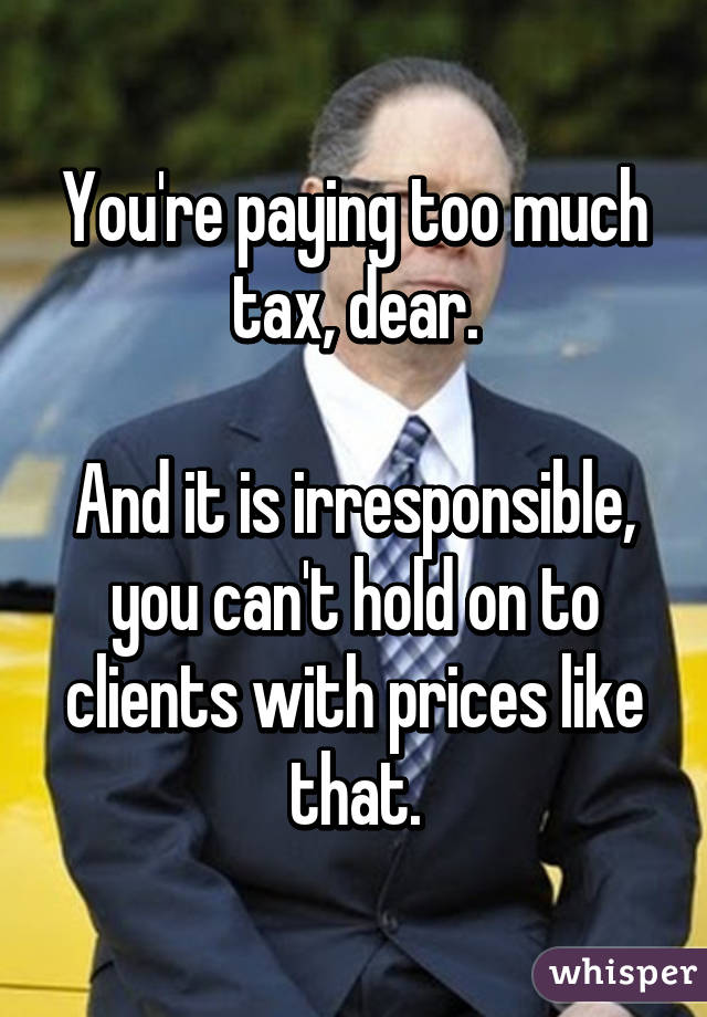 You're paying too much tax, dear.

And it is irresponsible, you can't hold on to clients with prices like that.