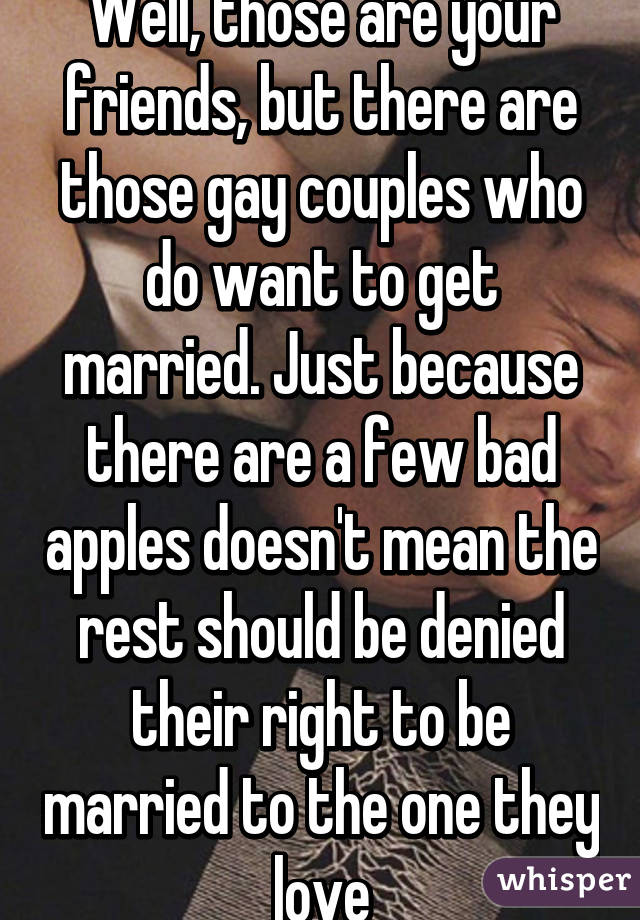 Well, those are your friends, but there are those gay couples who do want to get married. Just because there are a few bad apples doesn't mean the rest should be denied their right to be married to the one they love