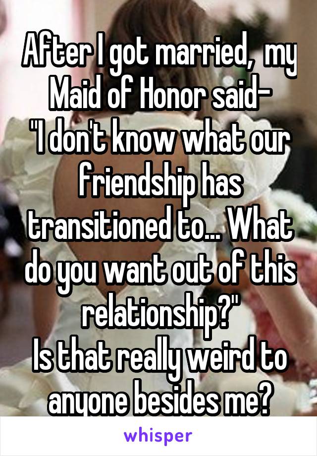 After I got married,  my Maid of Honor said-
"I don't know what our friendship has transitioned to... What do you want out of this relationship?"
Is that really weird to anyone besides me?