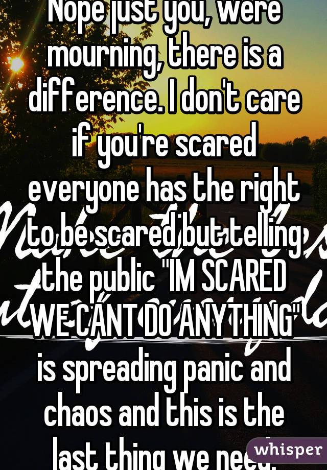 Nope just you, were mourning, there is a difference. I don't care if you're scared everyone has the right to be scared but telling the public "IM SCARED WE CANT DO ANYTHING" is spreading panic and chaos and this is the last thing we need.