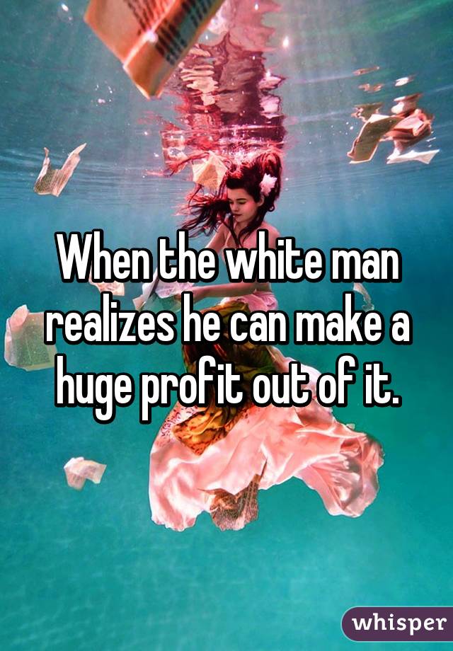 When the white man realizes he can make a huge profit out of it.