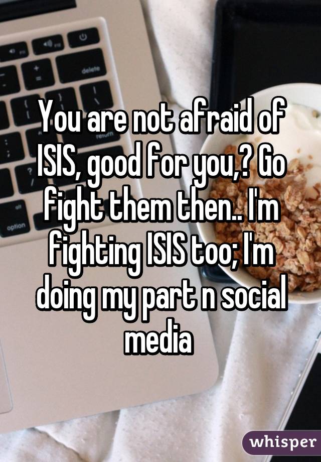 You are not afraid of ISIS, good for you,? Go fight them then.. I'm fighting ISIS too; I'm doing my part n social media 