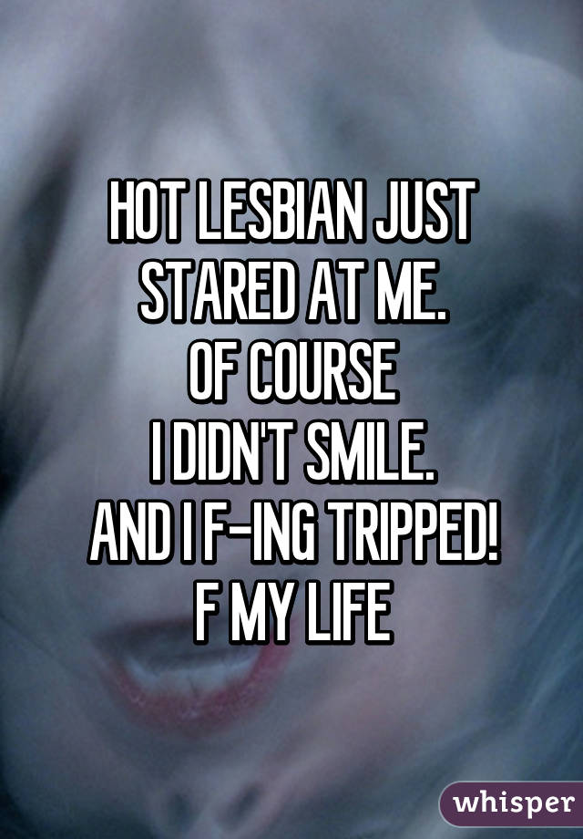 HOT LESBIAN JUST STARED AT ME.
OF COURSE
I DIDN'T SMILE.
AND I F-ING TRIPPED!
F MY LIFE