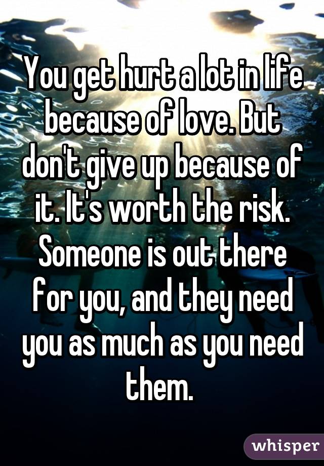 You get hurt a lot in life because of love. But don't give up because of it. It's worth the risk. Someone is out there for you, and they need you as much as you need them. 