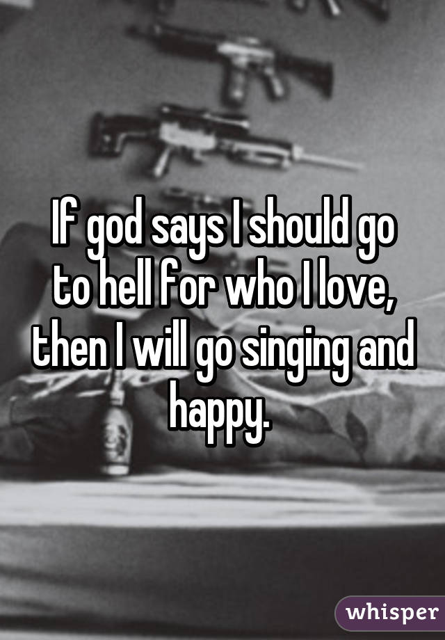 If god says I should go to hell for who I love, then I will go singing and happy. 