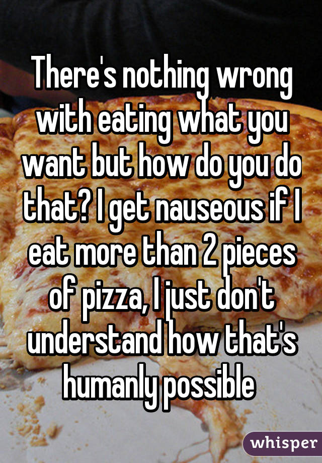 There's nothing wrong with eating what you want but how do you do that? I get nauseous if I eat more than 2 pieces of pizza, I just don't understand how that's humanly possible 