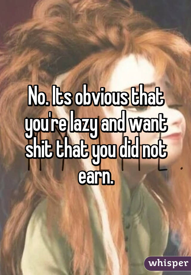 No. Its obvious that you're lazy and want shit that you did not earn.