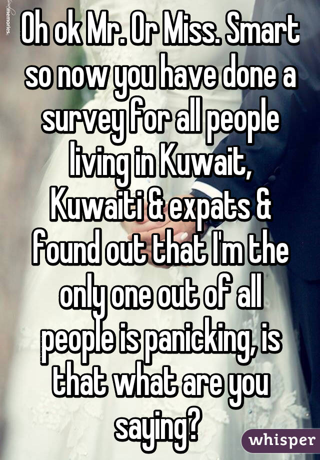 Oh ok Mr. Or Miss. Smart so now you have done a survey for all people living in Kuwait, Kuwaiti & expats & found out that I'm the only one out of all people is panicking, is that what are you saying? 