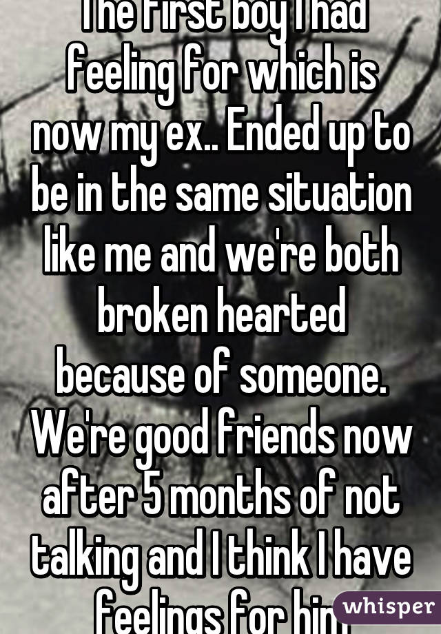 The first boy I had feeling for which is now my ex.. Ended up to be in the same situation like me and we're both broken hearted because of someone. We're good friends now after 5 months of not talking and I think I have feelings for him