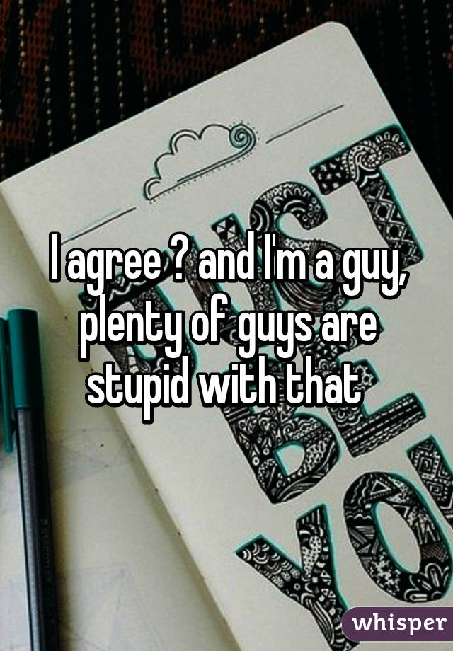 I agree 😊 and I'm a guy, plenty of guys are stupid with that 