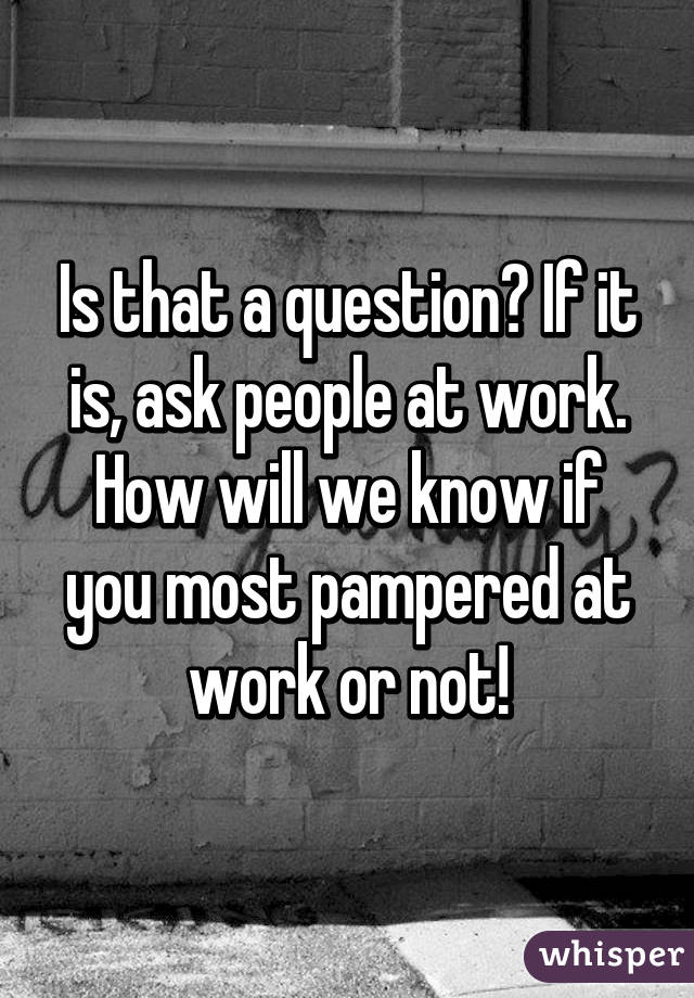 Is that a question? If it is, ask people at work. How will we know if you most pampered at work or not!