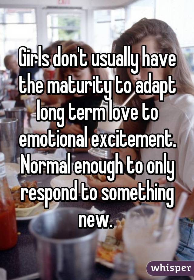 Girls don't usually have the maturity to adapt long term love to emotional excitement. Normal enough to only respond to something new. 