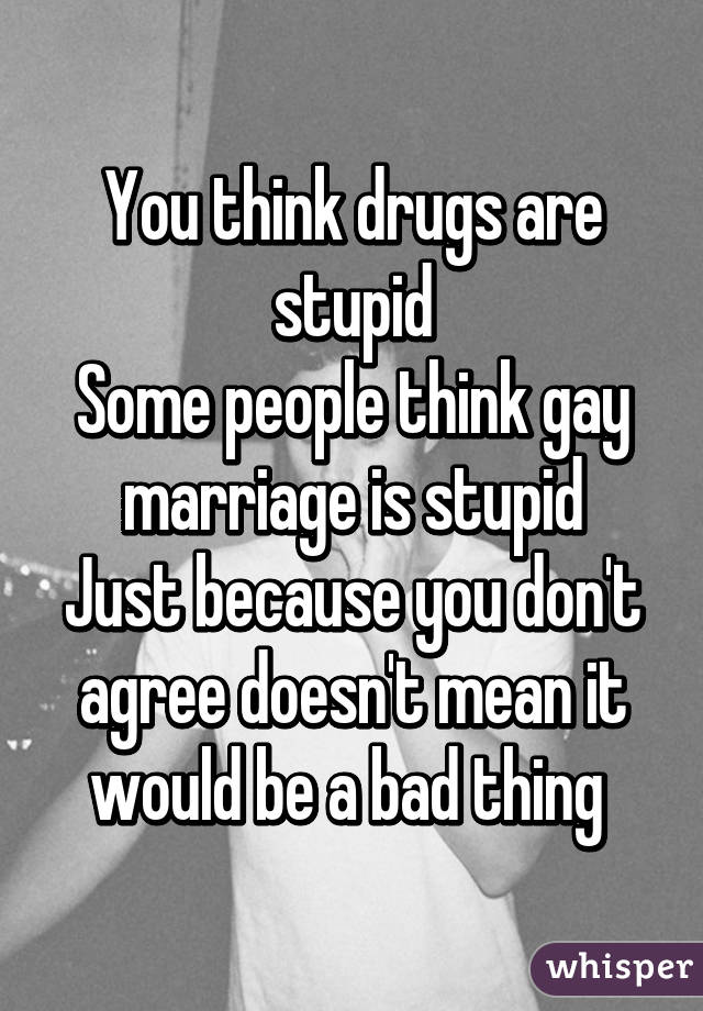 You think drugs are stupid
Some people think gay marriage is stupid
Just because you don't agree doesn't mean it would be a bad thing 