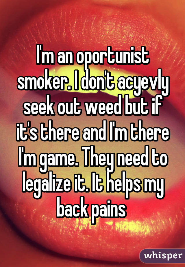 I'm an oportunist smoker. I don't acyevly seek out weed but if it's there and I'm there I'm game. They need to legalize it. It helps my back pains 