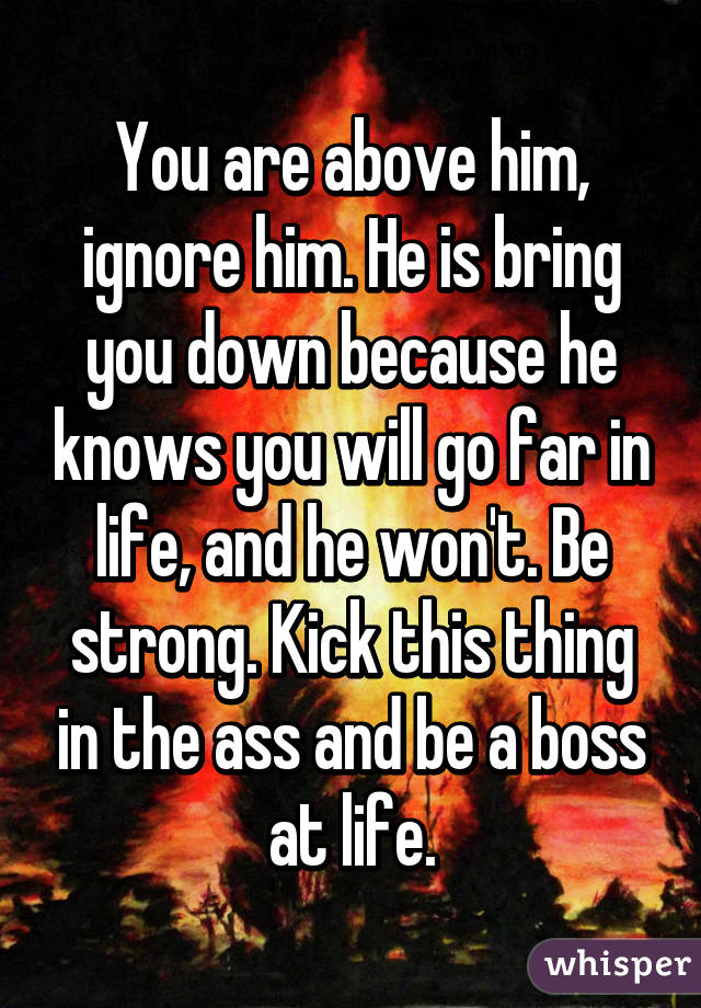 You are above him, ignore him. He is bring you down because he knows you will go far in life, and he won't. Be strong. Kick this thing in the ass and be a boss at life.