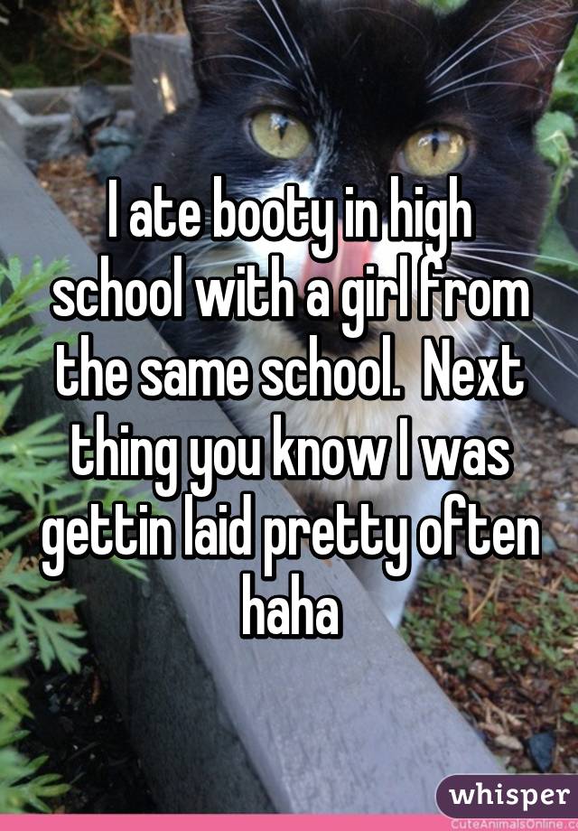 I ate booty in high school with a girl from the same school.  Next thing you know I was gettin laid pretty often haha